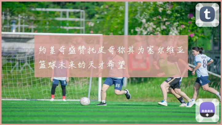 约基奇盛赞托皮奇称其为塞尔维亚篮球未来的天才希望
