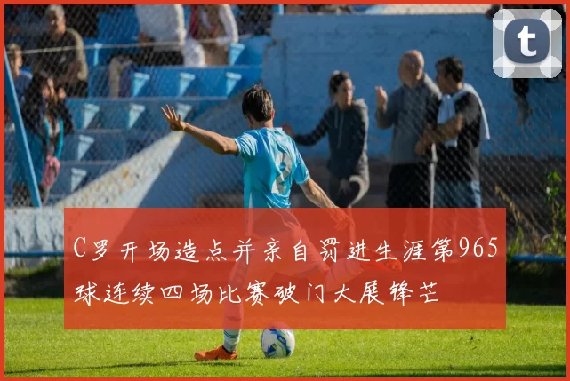 C罗开场造点并亲自罚进生涯第965球连续四场比赛破门大展锋芒