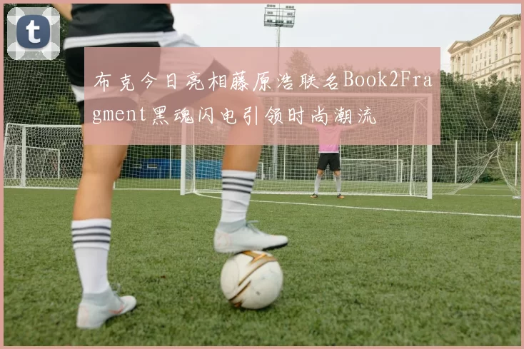 布克今日亮相藤原浩联名Book2Fragment黑魂闪电引领时尚潮流