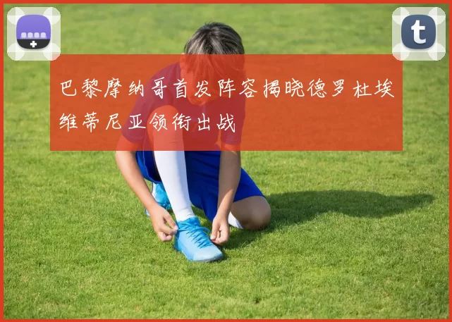 巴黎摩纳哥首发阵容揭晓德罗杜埃维蒂尼亚领衔出战