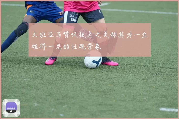 文班亚马赞叹极光之美称其为一生难得一见的壮观景象