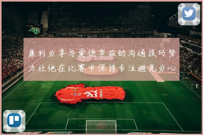 康利分享与爱德华兹的沟通技巧努力让他在比赛中保持专注避免分心
