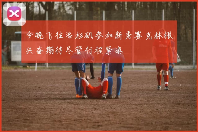 今晚飞往洛杉矶参加新秀赛克林根兴奋期待尽管行程紧凑