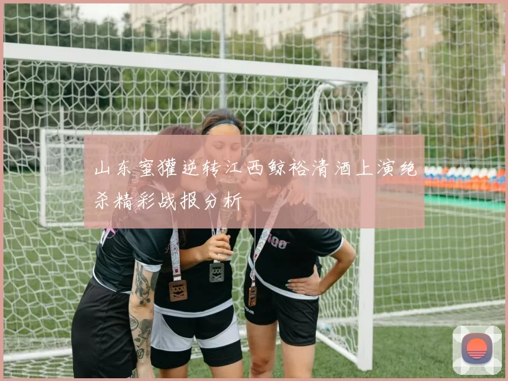 山东蜜獾逆转江西鲸裕清酒上演绝杀精彩战报分析
