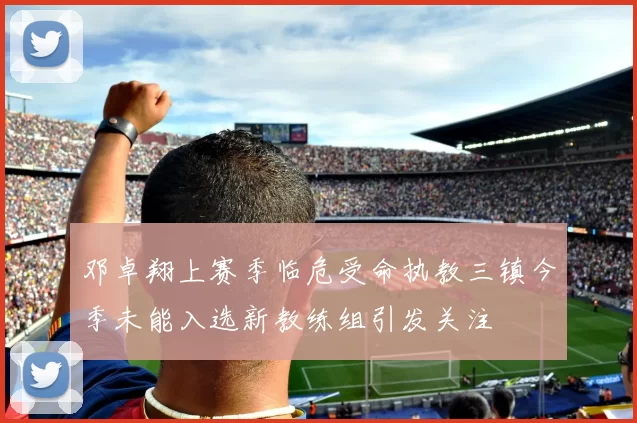 邓卓翔上赛季临危受命执教三镇今季未能入选新教练组引发关注