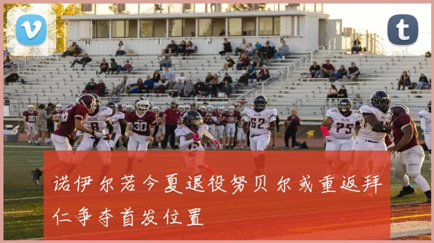诺伊尔若今夏退役努贝尔或重返拜仁争夺首发位置