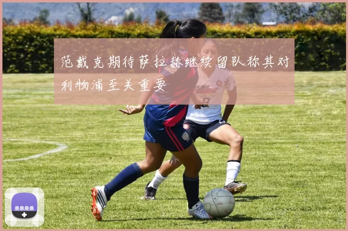 范戴克期待萨拉赫继续留队称其对利物浦至关重要