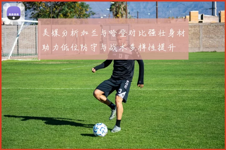 美媒分析加兰与哈登对比强壮身材助力低位防守与战术多样性提升