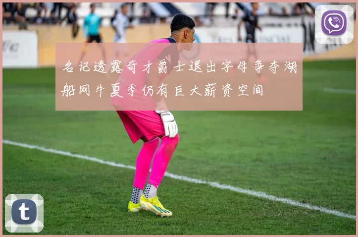 名记透露奇才爵士退出字母争夺湖船网牛夏季仍有巨大薪资空间