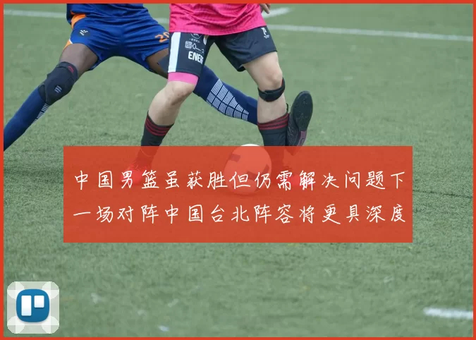 中国男篮虽获胜但仍需解决问题下一场对阵中国台北阵容将更具深度