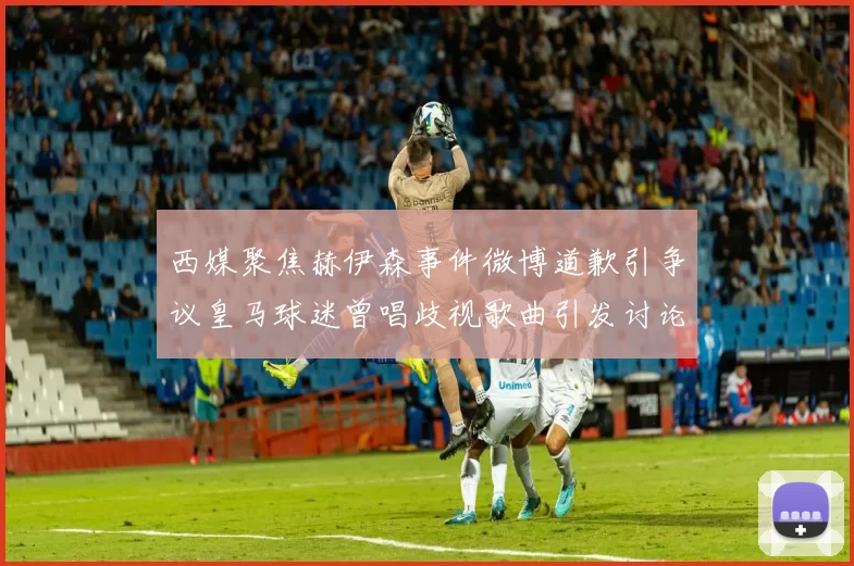 西媒聚焦赫伊森事件微博道歉引争议皇马球迷曾唱歧视歌曲引发讨论
