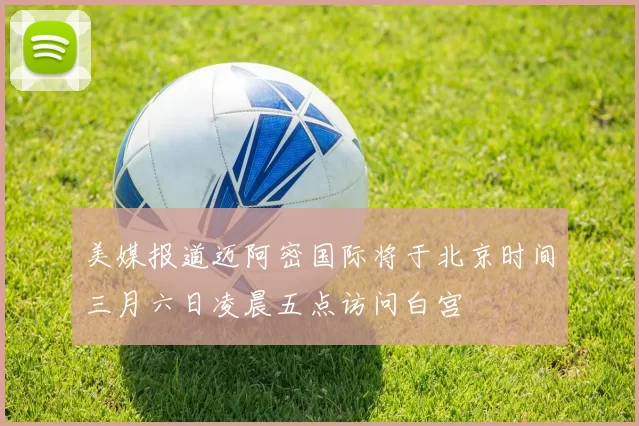 美媒报道迈阿密国际将于北京时间三月六日凌晨五点访问白宫