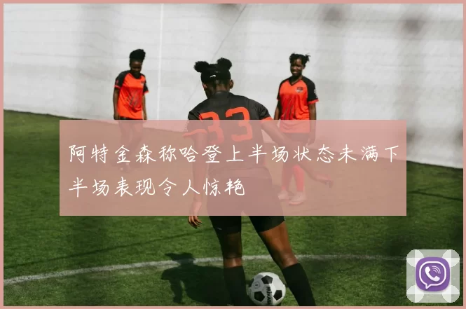 阿特金森称哈登上半场状态未满下半场表现令人惊艳